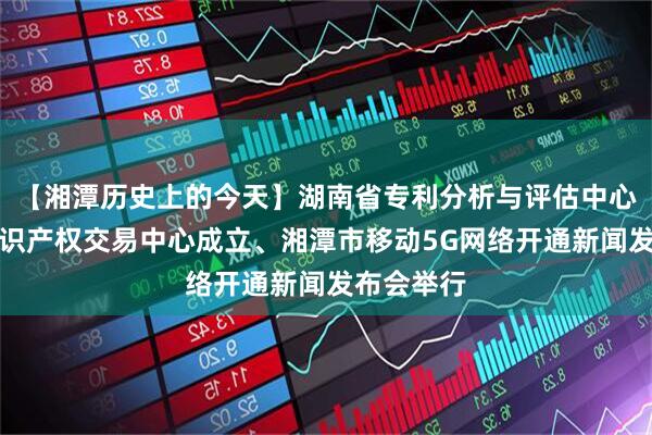 【湘潭历史上的今天】湖南省专利分析与评估中心和湘潭知识产权交易中心成立、湘潭市移动5G网络开通新闻发布会举行