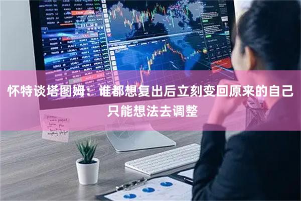 怀特谈塔图姆：谁都想复出后立刻变回原来的自己 只能想法去调整