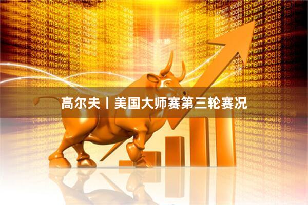 高尔夫丨美国大师赛第三轮赛况