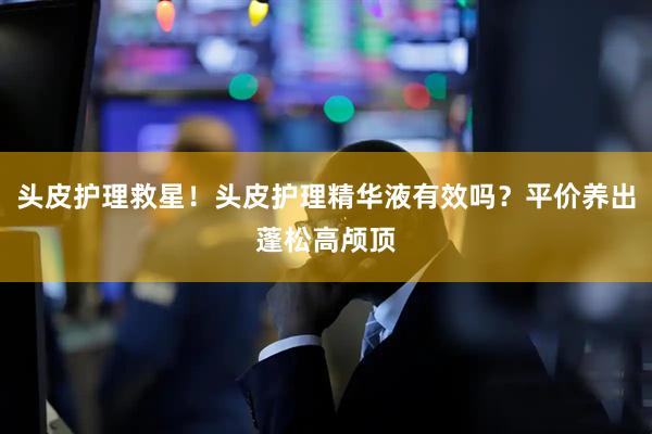 头皮护理救星！头皮护理精华液有效吗？平价养出蓬松高颅顶