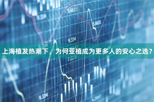 上海植发热潮下，为何亚植成为更多人的安心之选？
