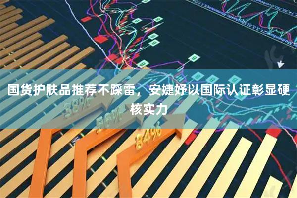 国货护肤品推荐不踩雷，安婕妤以国际认证彰显硬核实力