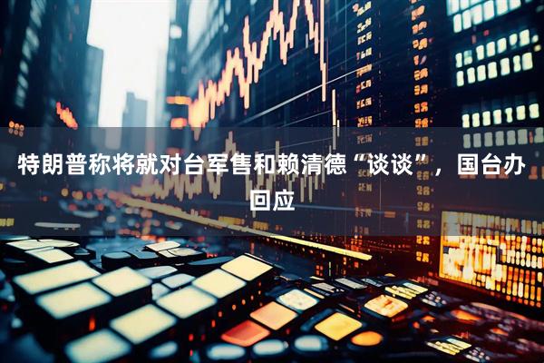 特朗普称将就对台军售和赖清德“谈谈”，国台办回应