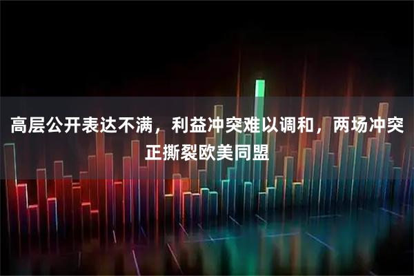 高层公开表达不满，利益冲突难以调和，两场冲突正撕裂欧美同盟