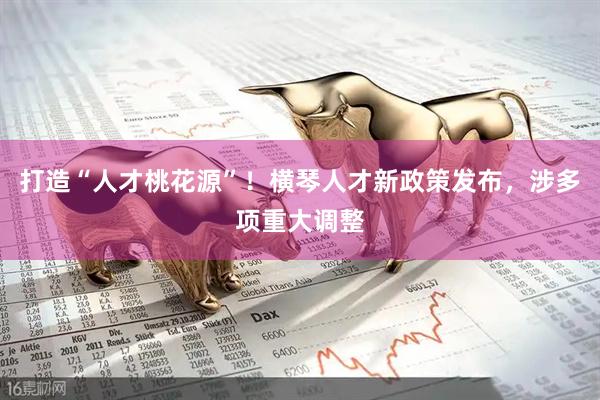 打造“人才桃花源”！横琴人才新政策发布，涉多项重大调整