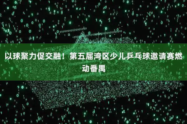 以球聚力促交融！第五届湾区少儿乒乓球邀请赛燃动番禺