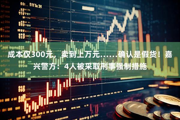 成本仅300元，卖到上万元……确认是假货！嘉兴警方：4人被采取刑事强制措施
