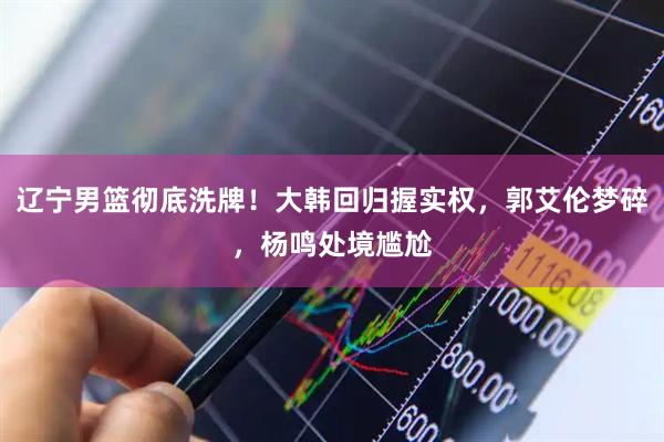 辽宁男篮彻底洗牌！大韩回归握实权，郭艾伦梦碎，杨鸣处境尴尬