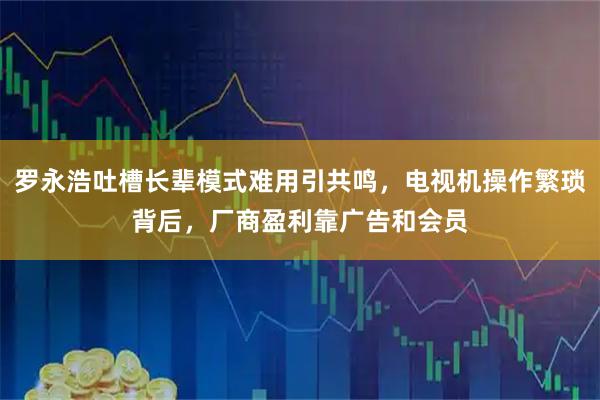 罗永浩吐槽长辈模式难用引共鸣，电视机操作繁琐背后，厂商盈利靠广告和会员